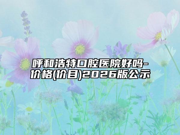 呼和浩特口腔医院好吗-价格(价目)2026版公示