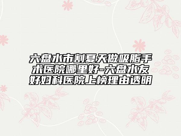 六盘水市割夏天做吸脂手术医院哪里好-六盘水友好妇科医院上榜理由透明