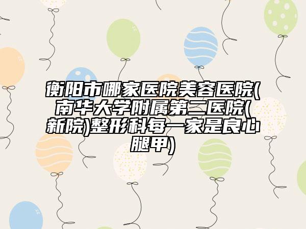 衡阳市哪家医院美容医院(南华大学附属第二医院(新院)整形科每一家是良心腿甲)