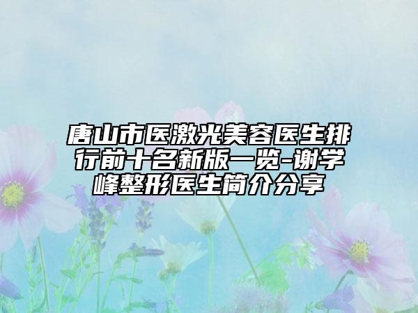 唐山市医激光美容医生排行前十名新版一览-谢学峰整形医生简介分享