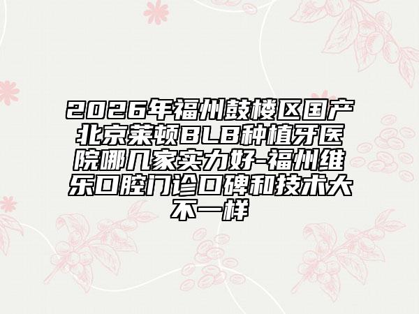 2026年福州鼓楼区国产北京莱顿BLB种植牙医院哪几家实力好-福州维乐口腔门诊口碑和技术大不一样