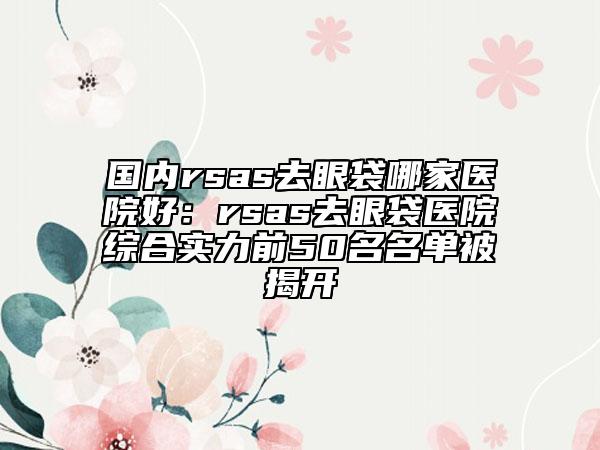 国内rsas去眼袋哪家医院好：rsas去眼袋医院综合实力前50名名单被揭开