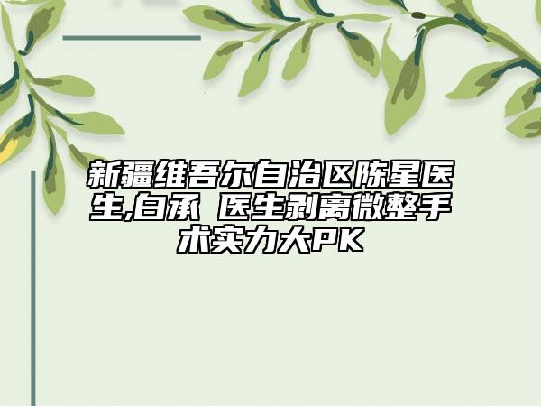 新疆维吾尔自治区陈星医生,白承燦医生剥离微整手术实力大PK