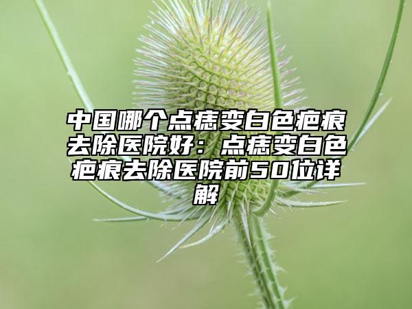 中国哪个点痣变白色疤痕去除医院好：点痣变白色疤痕去除医院前50位详解