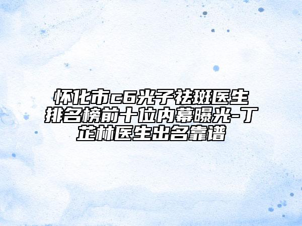 怀化市c6光子祛斑医生排名榜前十位内幕曝光-丁芷林医生出名靠谱