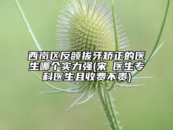 西岗区反颌拔牙矫正的医生哪个实力强(宋璠医生专科医生且收费不贵)