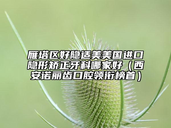 雁塔区好隐适美美国进口隐形矫正牙科哪家好（西安诺丽齿口腔领衔榜首）