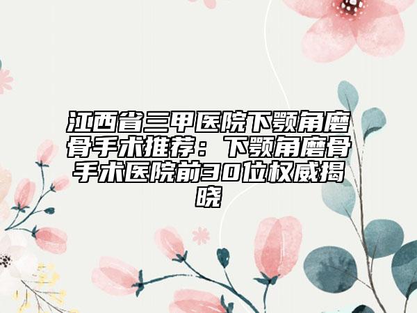 江西省三甲医院下颚角磨骨手术推荐：下颚角磨骨手术医院前30位权威揭晓