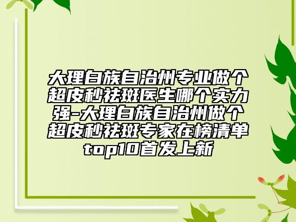 大理白族自治州专业做个超皮秒祛斑医生哪个实力强-大理白族自治州做个超皮秒祛斑专家在榜清单top10首发上新