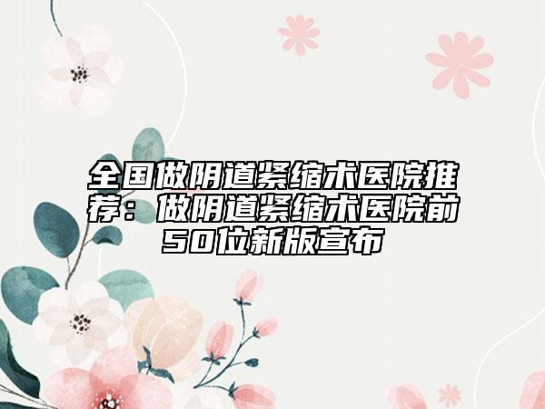全国做阴道紧缩术医院推荐：做阴道紧缩术医院前50位新版宣布