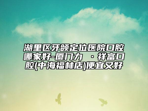 湖里区牙颌定位医院口腔哪家好-厦门力锜•祥富口腔(中海福林店)便宜又好