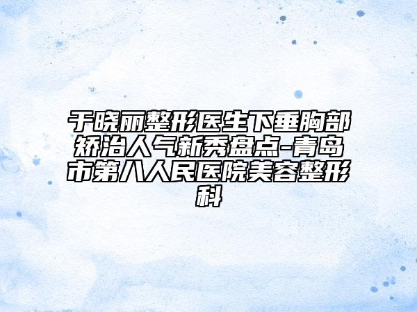 于晓丽整形医生下垂胸部矫治人气新秀盘点-青岛市第八人民医院美容整形科