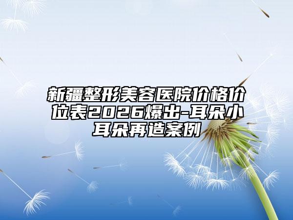 新疆整形美容医院价格价位表2026爆出-耳朵小耳朵再造案例