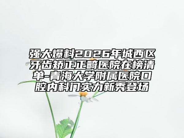 强大爆料2026年城西区牙齿矫正正畸医院在榜清单-青海大学附属医院口腔内科门实力新秀登场