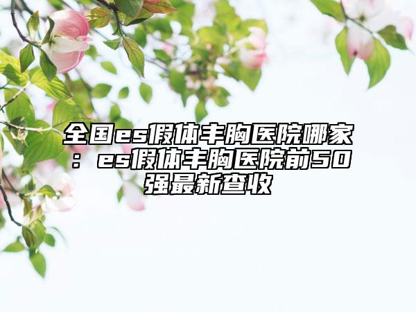 全国es假体丰胸医院哪家：es假体丰胸医院前50强最新查收