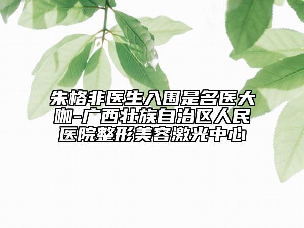 朱格非医生入围是名医大咖-广西壮族自治区人民医院整形美容激光中心