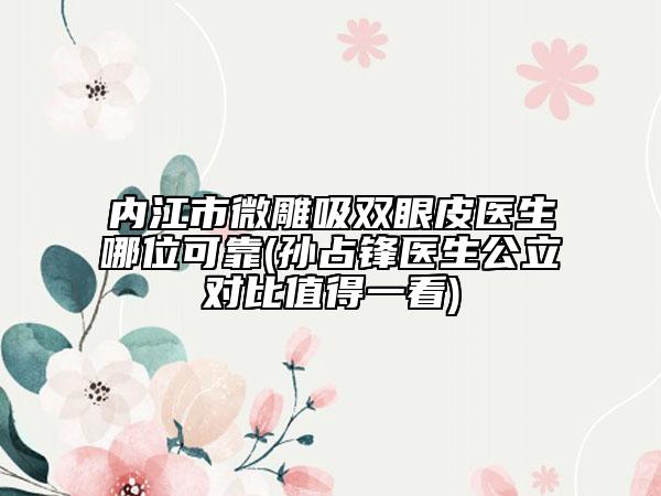 内江市微雕吸双眼皮医生哪位可靠(孙占锋医生公立对比值得一看)