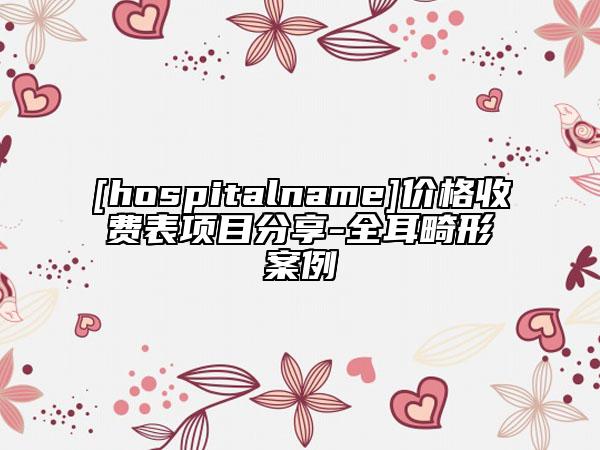 [hospitalname]价格收费表项目分享-全耳畸形案例