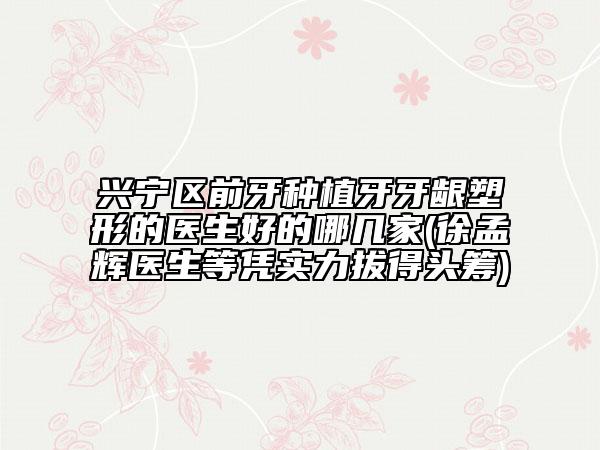 兴宁区前牙种植牙牙龈塑形的医生好的哪几家(徐孟辉医生等凭实力拔得头筹)