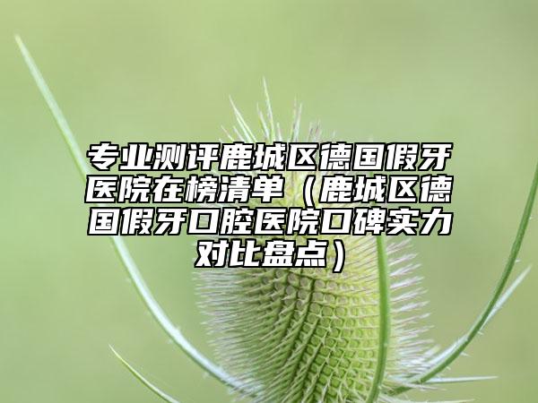 专业测评鹿城区德国假牙医院在榜清单（鹿城区德国假牙口腔医院口碑实力对比盘点）