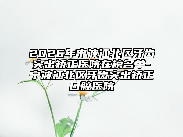 2026年宁波江北区牙齿突出矫正医院在榜名单-宁波江北区牙齿突出矫正口腔医院
