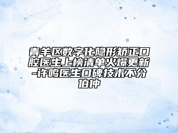 青羊区数字化隐形矫正口腔医生上榜清单火爆更新-许鸣医生口碑技术不分伯仲