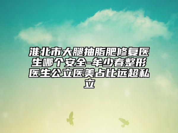 淮北市大腿抽脂肥修复医生哪个安全-牟少春整形医生公立医美占比远超私立