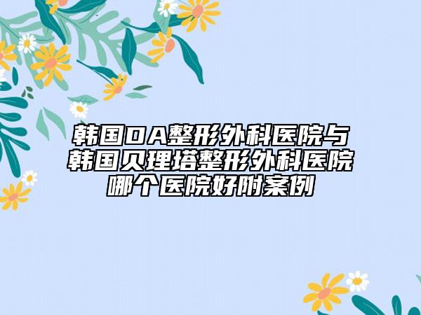 韩国DA整形外科医院与韩国贝理塔整形外科医院哪个医院好附案例