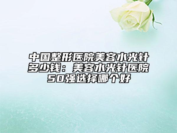 中国整形医院美容水光针多少钱：美容水光针医院50强选择哪个好