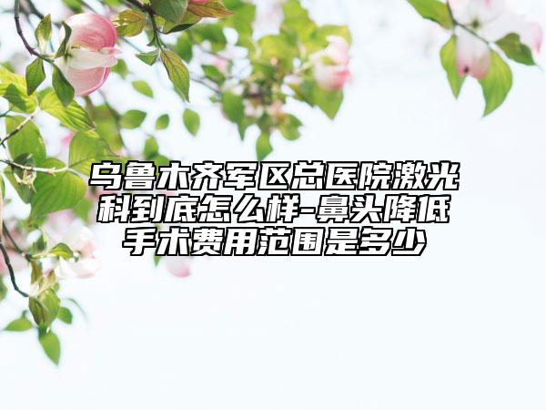 乌鲁木齐军区总医院激光科到底怎么样-鼻头降低手术费用范围是多少