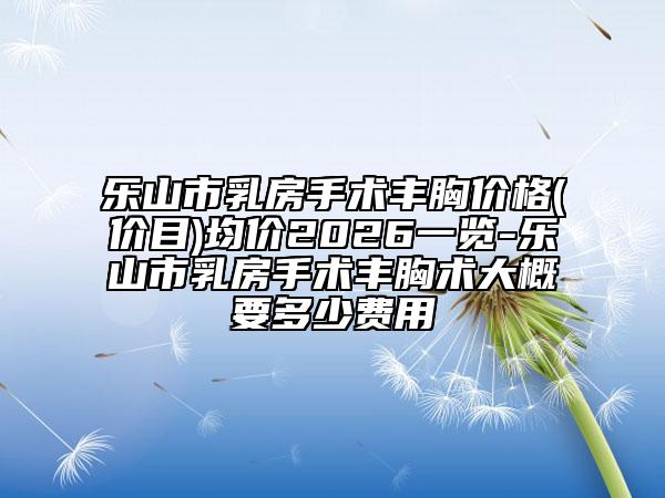 乐山市乳房手术丰胸价格(价目)均价2026一览-乐山市乳房手术丰胸术大概要多少费用
