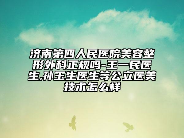 济南第四人民医院美容整形外科正规吗-王一民医生,孙玉生医生等公立医美技术怎么样