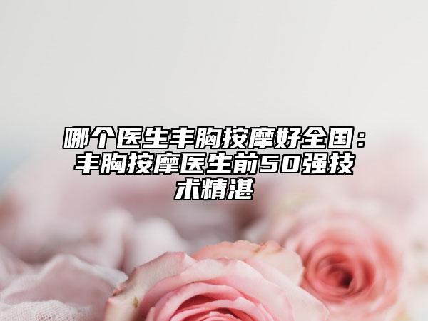 哪个医生丰胸按摩好全国：丰胸按摩医生前50强技术精湛