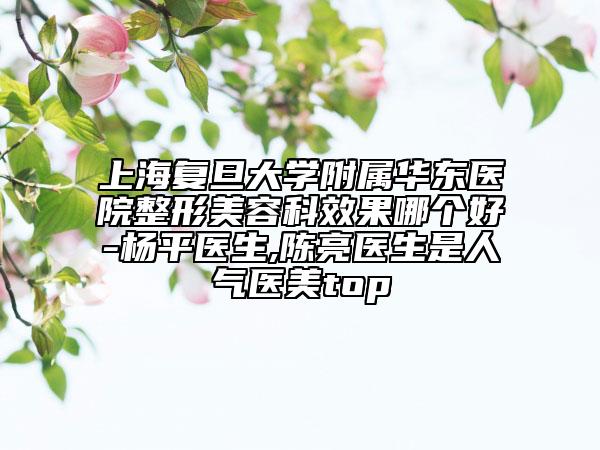 上海复旦大学附属华东医院整形美容科效果哪个好-杨平医生,陈亮医生是人气医美top