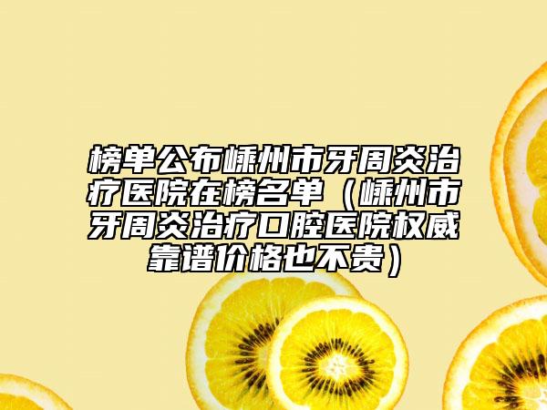 榜单公布嵊州市牙周炎治疗医院在榜名单（嵊州市牙周炎治疗口腔医院权威靠谱价格也不贵）