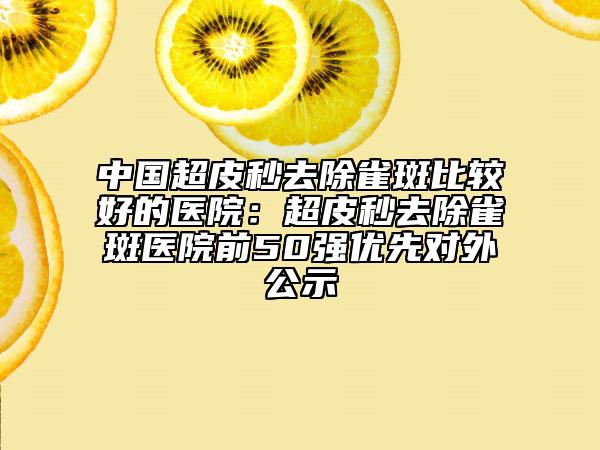 中国超皮秒去除雀斑比较好的医院：超皮秒去除雀斑医院前50强优先对外公示