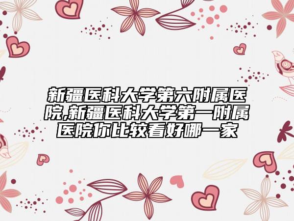新疆医科大学第六附属医院,新疆医科大学第一附属医院你比较看好哪一家