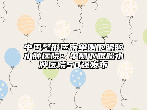 中国整形医院单侧下眼睑水肿医院：单侧下眼睑水肿医院50强发布