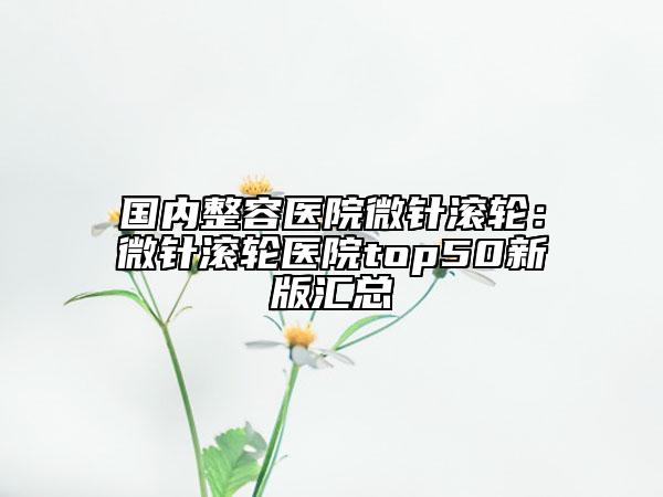 国内整容医院微针滚轮：微针滚轮医院top50新版汇总