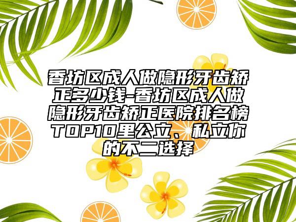 香坊区成人做隐形牙齿矫正多少钱-香坊区成人做隐形牙齿矫正医院排名榜TOP10里公立、私立你的不二选择