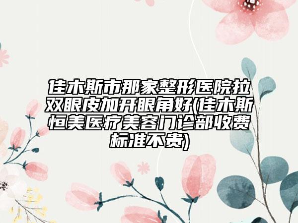 佳木斯市那家整形医院拉双眼皮加开眼角好(佳木斯恒美医疗美容门诊部收费标准不贵)