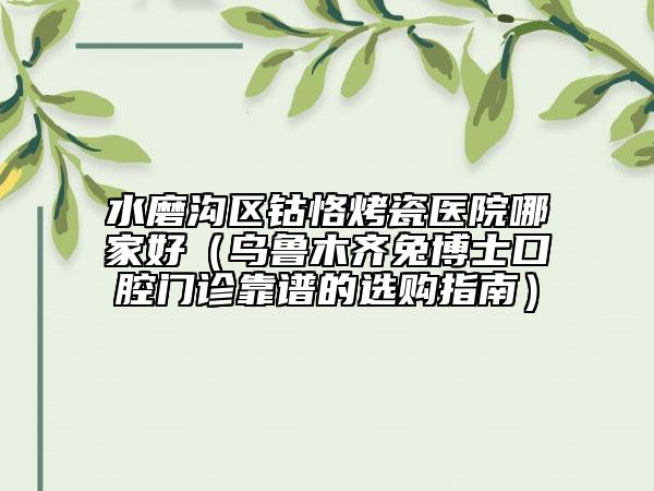 水磨沟区钴恪烤瓷医院哪家好（乌鲁木齐兔博士口腔门诊靠谱的选购指南）