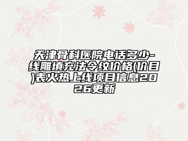 天津骨科医院电话多少-线雕填充法令纹价格(价目)表火热上线项目信息2026更新