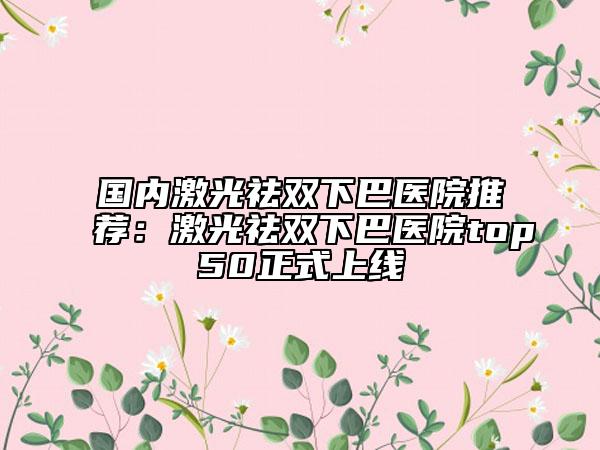 国内激光祛双下巴医院推荐：激光祛双下巴医院top50正式上线