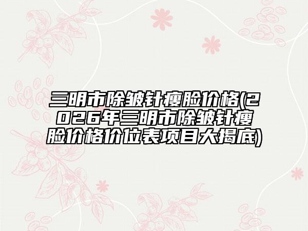 三明市除皱针瘦脸价格(2026年三明市除皱针瘦脸价格价位表项目大揭底)
