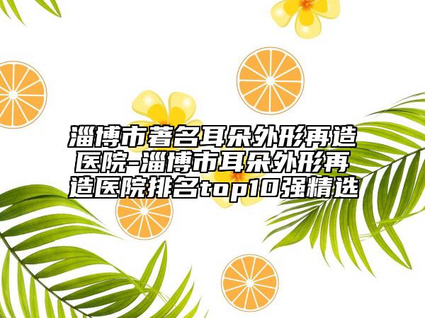 淄博市著名耳朵外形再造医院-淄博市耳朵外形再造医院排名top10强精选