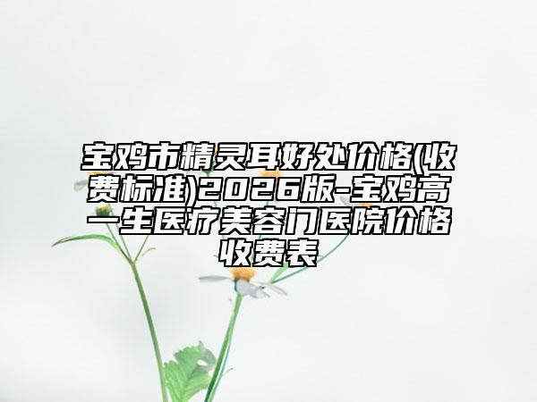 宝鸡市精灵耳好处价格(收费标准)2026版-宝鸡高一生医疗美容门医院价格收费表