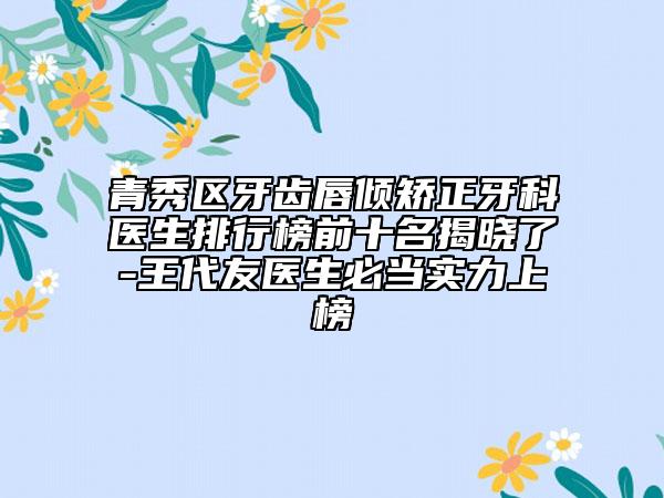 青秀区牙齿唇倾矫正牙科医生排行榜前十名揭晓了-王代友医生必当实力上榜