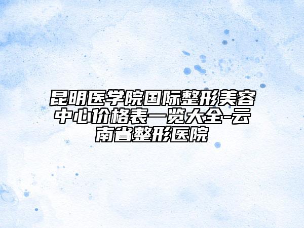 昆明医学院国际整形美容中心价格表一览大全-云南省整形医院