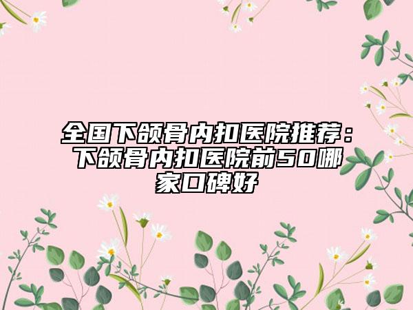 全国下颌骨内扣医院推荐：下颌骨内扣医院前50哪家口碑好
